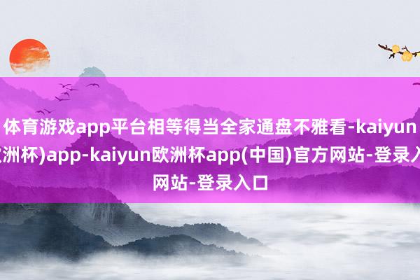 体育游戏app平台相等得当全家通盘不雅看-kaiyun(欧洲杯)app-kaiyun欧洲杯app(中国)官方网站-登录入口