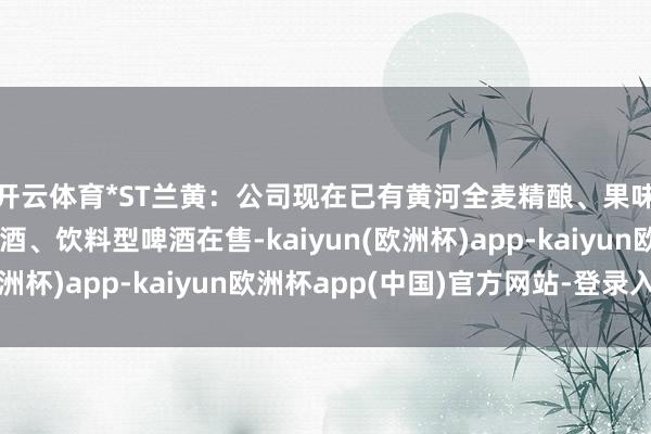 开云体育*ST兰黄：公司现在已有黄河全麦精酿、果味啤、姜啤等低度啤酒、饮料型啤酒在售-kaiyun(欧洲杯)app-kaiyun欧洲杯app(中国)官方网站-登录入口