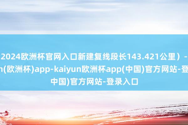 2024欧洲杯官网入口新建复线段长143.421公里）-kaiyun(欧洲杯)app-kaiyun欧洲杯app(中国)官方网站-登录入口