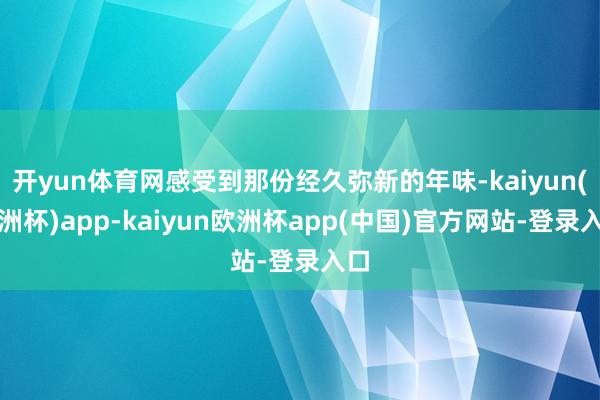 开yun体育网感受到那份经久弥新的年味-kaiyun(欧洲杯)app-kaiyun欧洲杯app(中国)官方网站-登录入口