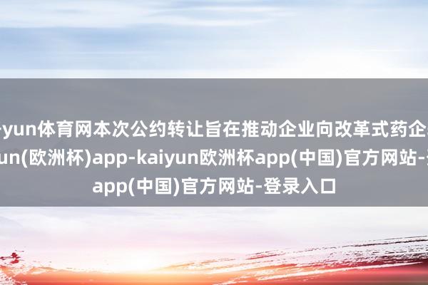 开yun体育网本次公约转让旨在推动企业向改革式药企转型-kaiyun(欧洲杯)app-kaiyun欧洲杯app(中国)官方网站-登录入口