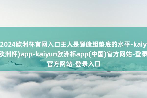 2024欧洲杯官网入口王人是登峰组垫底的水平-kaiyun(欧洲杯)app-kaiyun欧洲杯app(中国)官方网站-登录入口