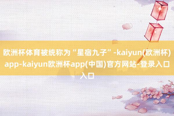 欧洲杯体育被统称为“星宿九子”-kaiyun(欧洲杯)app-kaiyun欧洲杯app(中国)官方网站-登录入口