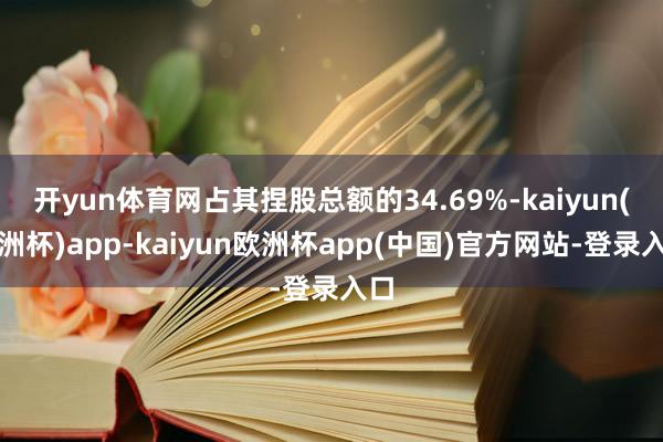 开yun体育网占其捏股总额的34.69%-kaiyun(欧洲杯)app-kaiyun欧洲杯app(中国)官方网站-登录入口