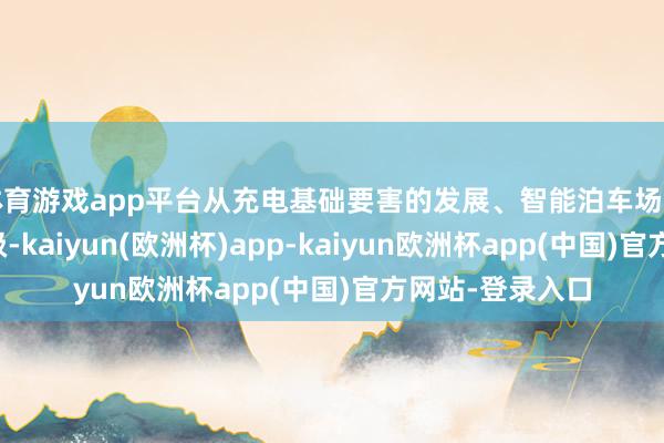 体育游戏app平台从充电基础要害的发展、智能泊车场和说念路集会升级-kaiyun(欧洲杯)app-kaiyun欧洲杯app(中国)官方网站-登录入口