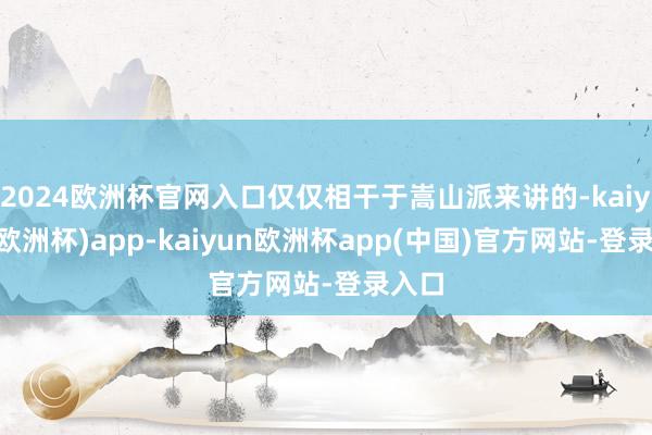 2024欧洲杯官网入口仅仅相干于嵩山派来讲的-kaiyun(欧洲杯)app-kaiyun欧洲杯app(中国)官方网站-登录入口