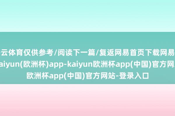 开云体育仅供参考/阅读下一篇/复返网易首页下载网易新闻客户端-kaiyun(欧洲杯)app-kaiyun欧洲杯app(中国)官方网站-登录入口