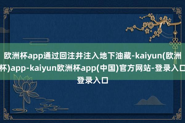 欧洲杯app通过回注井注入地下油藏-kaiyun(欧洲杯)app-kaiyun欧洲杯app(中国)官方网站-登录入口