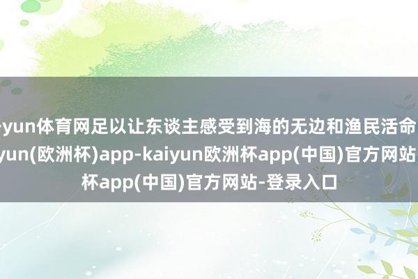 开yun体育网足以让东谈主感受到海的无边和渔民活命的朴实-kaiyun(欧洲杯)app-kaiyun欧洲杯app(中国)官方网站-登录入口