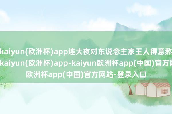 kaiyun(欧洲杯)app连大夜对东说念主家王人得意熬啦！emmm-kaiyun(欧洲杯)app-kaiyun欧洲杯app(中国)官方网站-登录入口