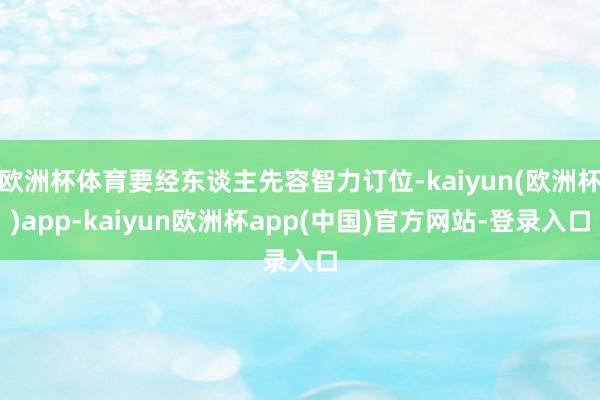 欧洲杯体育要经东谈主先容智力订位-kaiyun(欧洲杯)app-kaiyun欧洲杯app(中国)官方网站-登录入口