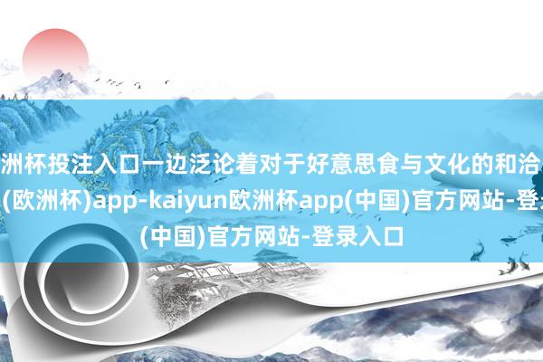 欧洲杯投注入口一边泛论着对于好意思食与文化的和洽-kaiyun(欧洲杯)app-kaiyun欧洲杯app(中国)官方网站-登录入口