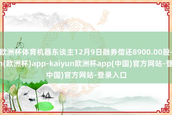 欧洲杯体育机器东谈主12月9日融券偿还8900.00股-kaiyun(欧洲杯)app-kaiyun欧洲杯app(中国)官方网站-登录入口