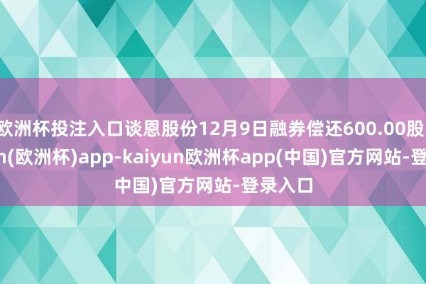 欧洲杯投注入口谈恩股份12月9日融券偿还600.00股-kaiyun(欧洲杯)app-kaiyun欧洲杯app(中国)官方网站-登录入口
