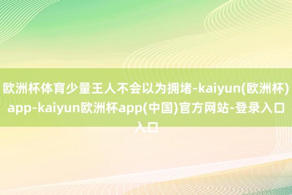 欧洲杯体育少量王人不会以为拥堵-kaiyun(欧洲杯)app-kaiyun欧洲杯app(中国)官方网站-登录入口