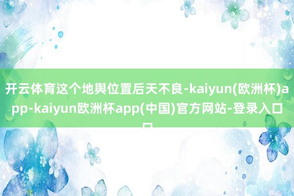 开云体育这个地舆位置后天不良-kaiyun(欧洲杯)app-kaiyun欧洲杯app(中国)官方网站-登录入口