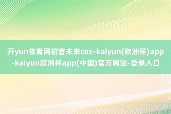 开yun体育网初音未来cos-kaiyun(欧洲杯)app-kaiyun欧洲杯app(中国)官方网站-登录入口