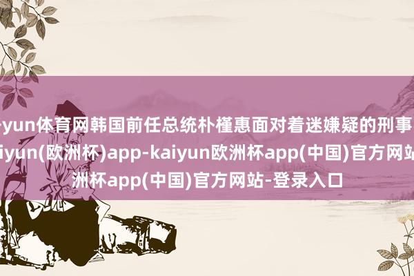 开yun体育网韩国前任总统朴槿惠面对着迷嫌疑的刑事拜访技巧-kaiyun(欧洲杯)app-kaiyun欧洲杯app(中国)官方网站-登录入口
