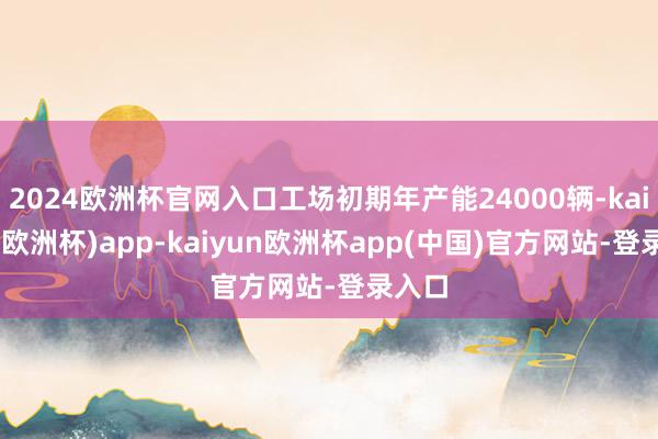 2024欧洲杯官网入口工场初期年产能24000辆-kaiyun(欧洲杯)app-kaiyun欧洲杯app(中国)官方网站-登录入口