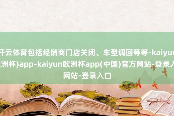 开云体育包括经销商门店关闭、车型调回等等-kaiyun(欧洲杯)app-kaiyun欧洲杯app(中国)官方网站-登录入口