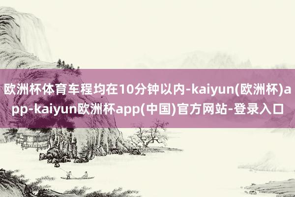 欧洲杯体育车程均在10分钟以内-kaiyun(欧洲杯)app-kaiyun欧洲杯app(中国)官方网站-登录入口