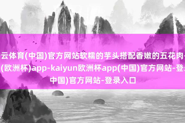 开云体育(中国)官方网站软糯的芋头搭配香嫩的五花肉-kaiyun(欧洲杯)app-kaiyun欧洲杯app(中国)官方网站-登录入口