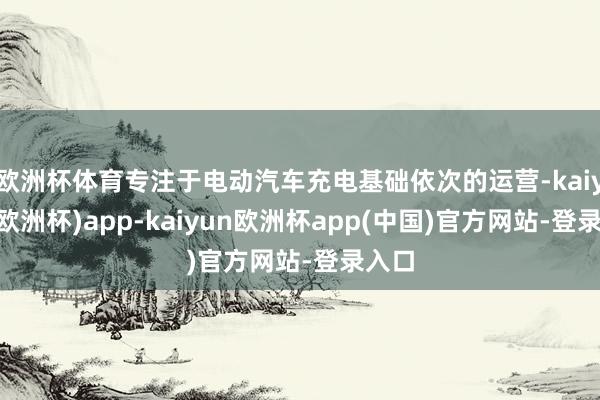 欧洲杯体育专注于电动汽车充电基础依次的运营-kaiyun(欧洲杯)app-kaiyun欧洲杯app(中国)官方网站-登录入口