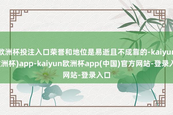 欧洲杯投注入口荣誉和地位是易逝且不成靠的-kaiyun(欧洲杯)app-kaiyun欧洲杯app(中国)官方网站-登录入口
