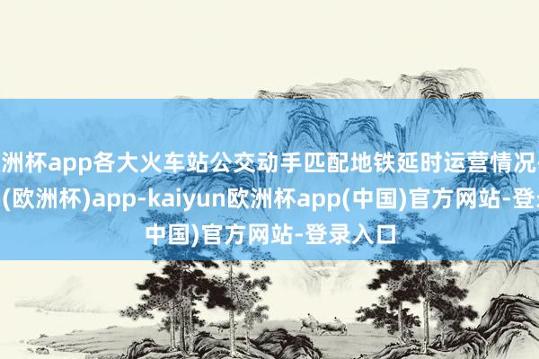 欧洲杯app各大火车站公交动手匹配地铁延时运营情况-kaiyun(欧洲杯)app-kaiyun欧洲杯app(中国)官方网站-登录入口