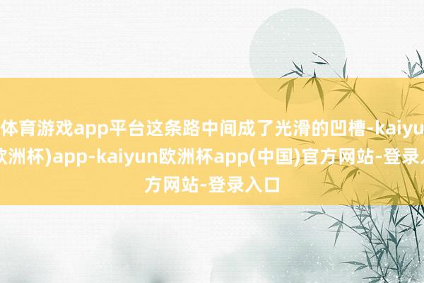 体育游戏app平台这条路中间成了光滑的凹槽-kaiyun(欧洲杯)app-kaiyun欧洲杯app(中国)官方网站-登录入口