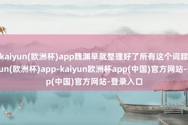 kaiyun(欧洲杯)app魏渊早就整理好了所有这个词踪影-kaiyun(欧洲杯)app-kaiyun欧洲杯app(中国)官方网站-登录入口