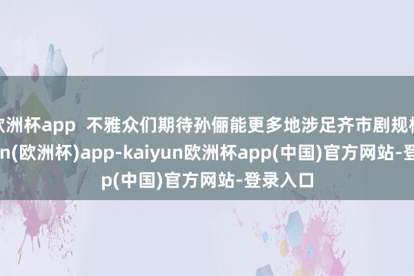 欧洲杯app  不雅众们期待孙俪能更多地涉足齐市剧规模-kaiyun(欧洲杯)app-kaiyun欧洲杯app(中国)官方网站-登录入口