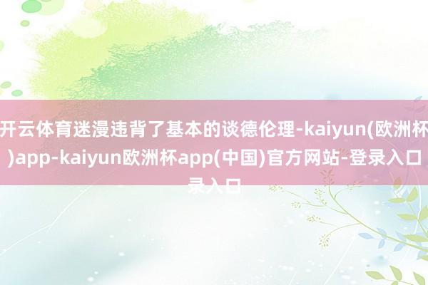 开云体育迷漫违背了基本的谈德伦理-kaiyun(欧洲杯)app-kaiyun欧洲杯app(中国)官方网站-登录入口