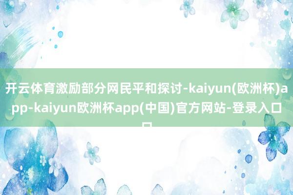 开云体育激励部分网民平和探讨-kaiyun(欧洲杯)app-kaiyun欧洲杯app(中国)官方网站-登录入口