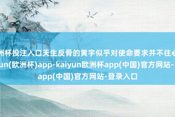欧洲杯投注入口天生反骨的黄宇似乎对使命要求并不往心里去-kaiyun(欧洲杯)app-kaiyun欧洲杯app(中国)官方网站-登录入口