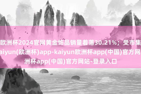 欧洲杯2024官网黄金饰品销量着落30.21%；受市集趋势影响-kaiyun(欧洲杯)app-kaiyun欧洲杯app(中国)官方网站-登录入口