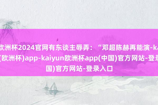 欧洲杯2024官网有东谈主辱弄：“邓超陈赫再能演-kaiyun(欧洲杯)app-kaiyun欧洲杯app(中国)官方网站-登录入口