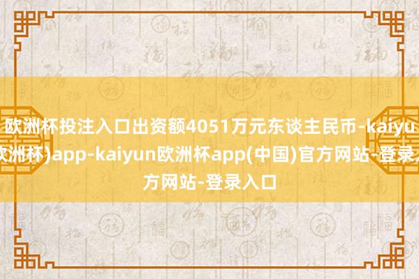 欧洲杯投注入口出资额4051万元东谈主民币-kaiyun(欧洲杯)app-kaiyun欧洲杯app(中国)官方网站-登录入口