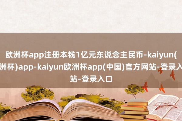 欧洲杯app注册本钱1亿元东说念主民币-kaiyun(欧洲杯)app-kaiyun欧洲杯app(中国)官方网站-登录入口