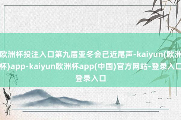 欧洲杯投注入口第九届亚冬会已近尾声-kaiyun(欧洲杯)app-kaiyun欧洲杯app(中国)官方网站-登录入口
