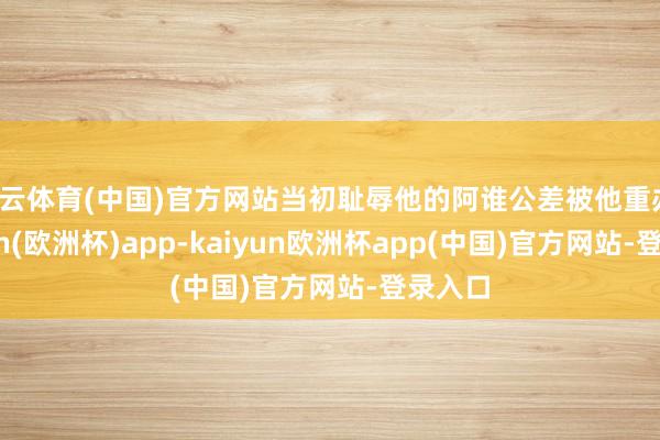 开云体育(中国)官方网站当初耻辱他的阿谁公差被他重办-kaiyun(欧洲杯)app-kaiyun欧洲杯app(中国)官方网站-登录入口