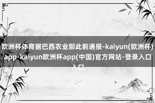 欧洲杯体育据巴西农业部此前通报-kaiyun(欧洲杯)app-kaiyun欧洲杯app(中国)官方网站-登录入口