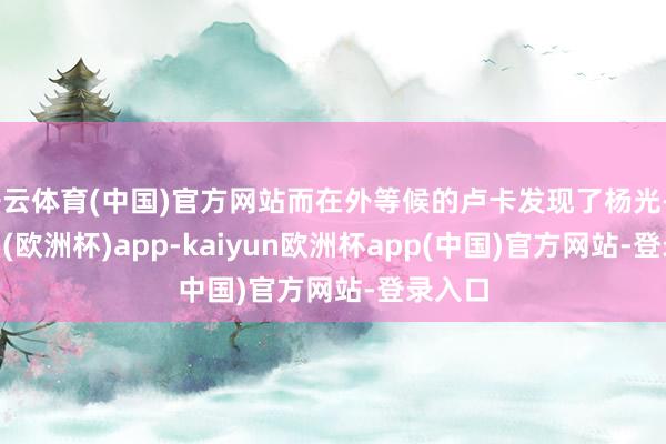 开云体育(中国)官方网站而在外等候的卢卡发现了杨光-kaiyun(欧洲杯)app-kaiyun欧洲杯app(中国)官方网站-登录入口