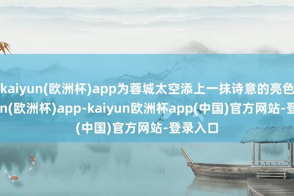kaiyun(欧洲杯)app为蓉城太空添上一抹诗意的亮色-kaiyun(欧洲杯)app-kaiyun欧洲杯app(中国)官方网站-登录入口