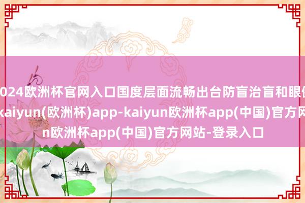 2024欧洲杯官网入口国度层面流畅出台防盲治盲和眼健康相干战术-kaiyun(欧洲杯)app-kaiyun欧洲杯app(中国)官方网站-登录入口