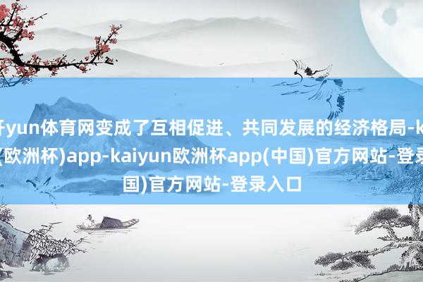 开yun体育网变成了互相促进、共同发展的经济格局-kaiyun(欧洲杯)app-kaiyun欧洲杯app(中国)官方网站-登录入口