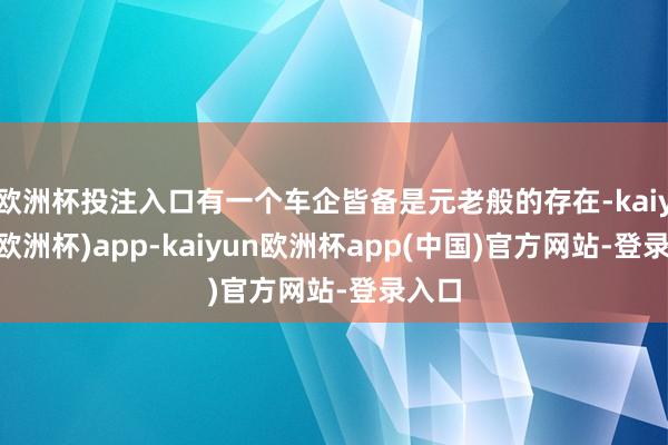 欧洲杯投注入口有一个车企皆备是元老般的存在-kaiyun(欧洲杯)app-kaiyun欧洲杯app(中国)官方网站-登录入口