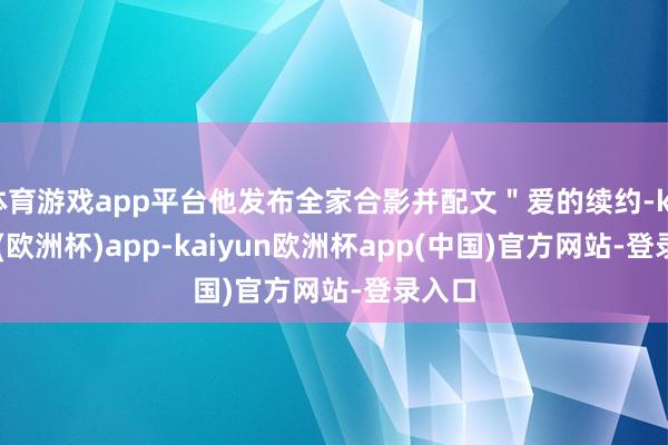 体育游戏app平台他发布全家合影并配文＂爱的续约-kaiyun(欧洲杯)app-kaiyun欧洲杯app(中国)官方网站-登录入口