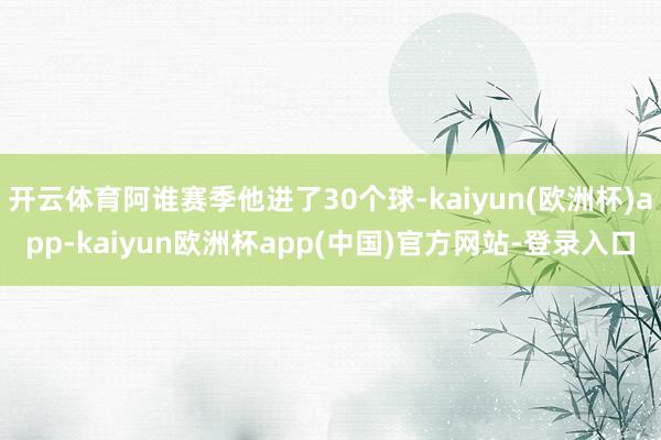 开云体育阿谁赛季他进了30个球-kaiyun(欧洲杯)app-kaiyun欧洲杯app(中国)官方网站-登录入口