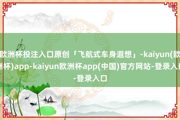 欧洲杯投注入口原创「飞航式车身遐想」-kaiyun(欧洲杯)app-kaiyun欧洲杯app(中国)官方网站-登录入口